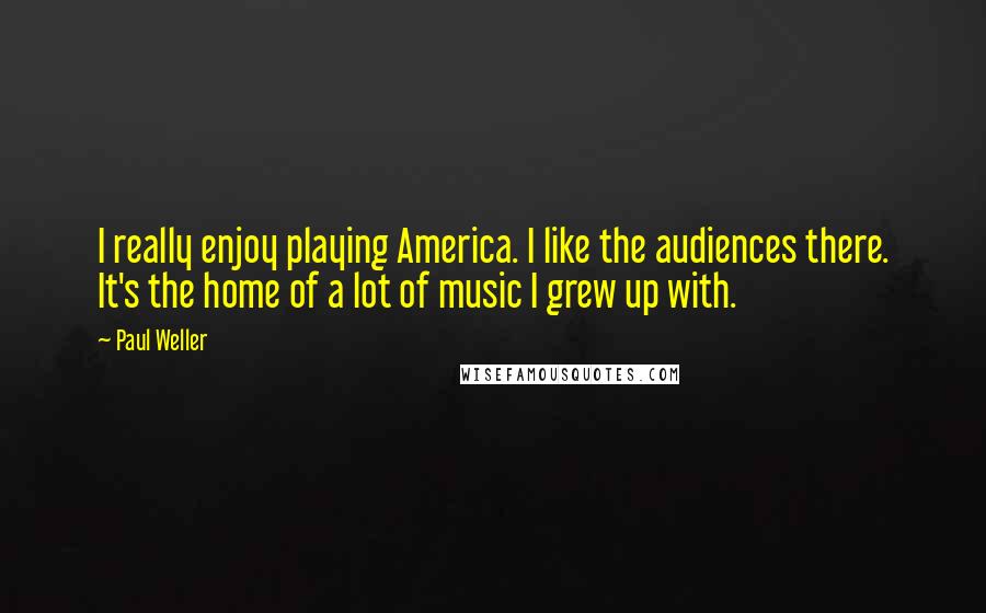 Paul Weller Quotes: I really enjoy playing America. I like the audiences there. It's the home of a lot of music I grew up with.