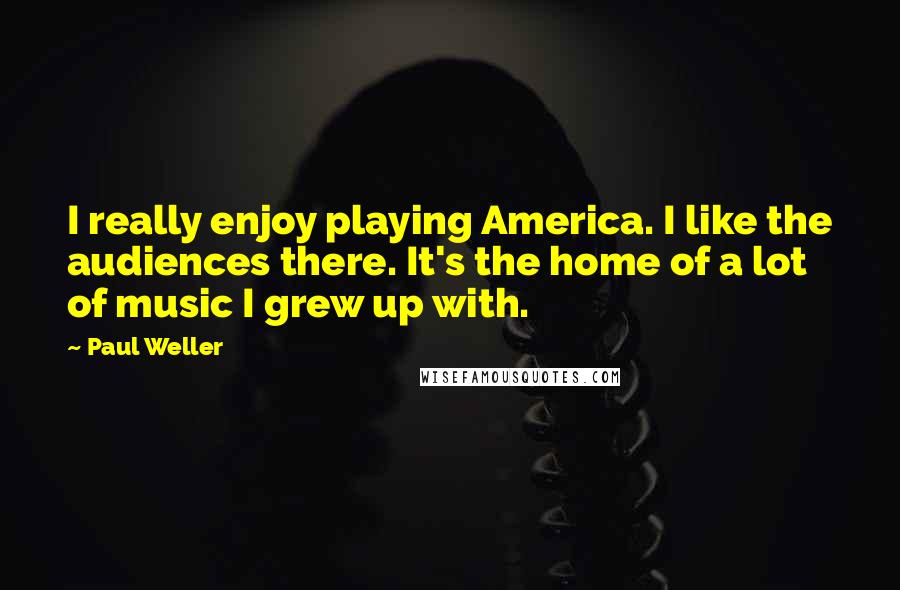 Paul Weller Quotes: I really enjoy playing America. I like the audiences there. It's the home of a lot of music I grew up with.