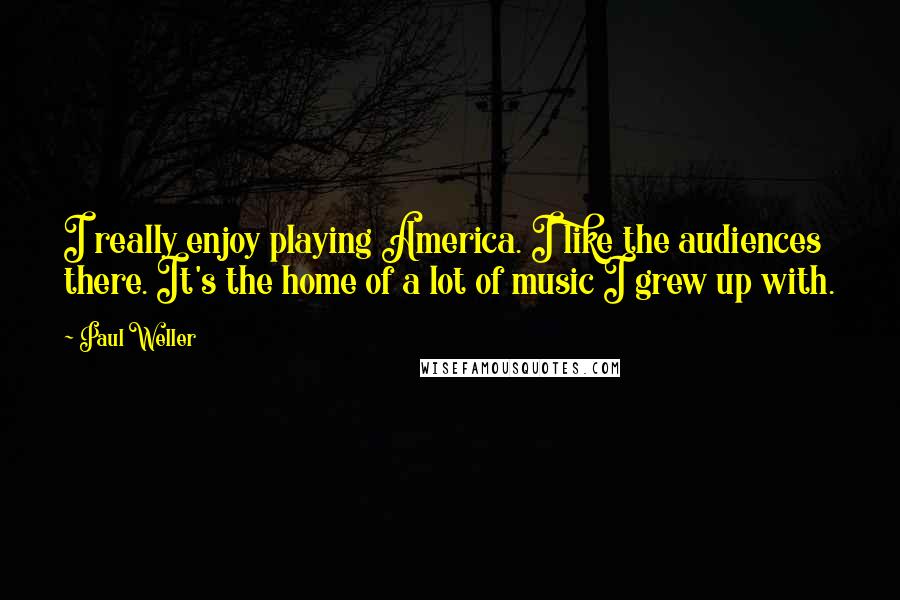 Paul Weller Quotes: I really enjoy playing America. I like the audiences there. It's the home of a lot of music I grew up with.