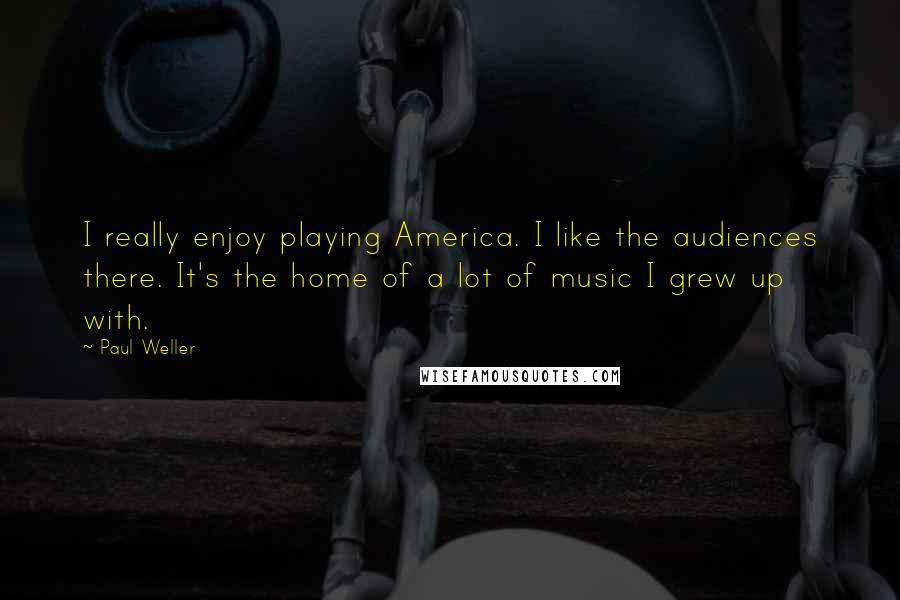 Paul Weller Quotes: I really enjoy playing America. I like the audiences there. It's the home of a lot of music I grew up with.