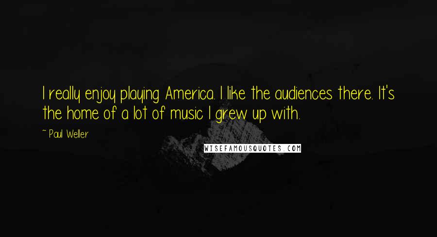 Paul Weller Quotes: I really enjoy playing America. I like the audiences there. It's the home of a lot of music I grew up with.