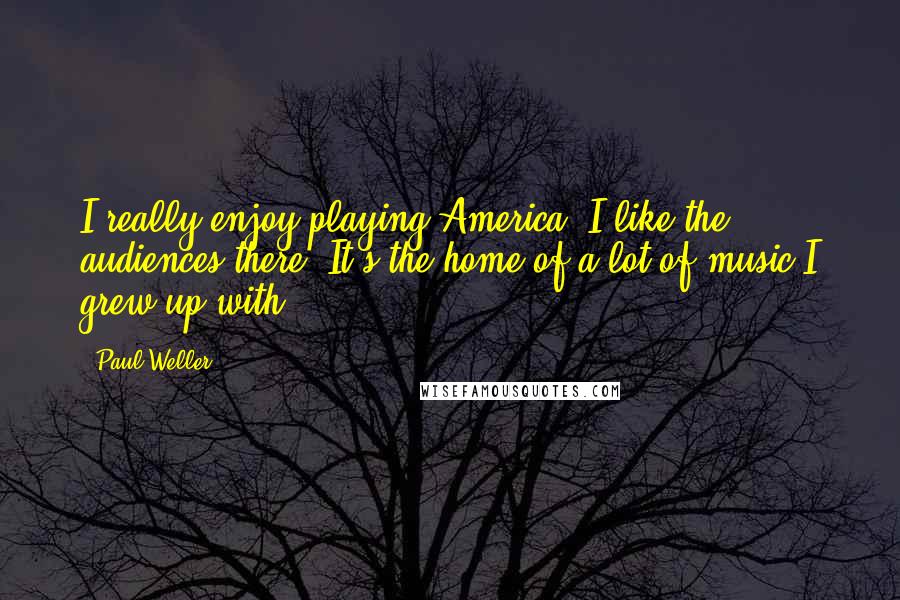 Paul Weller Quotes: I really enjoy playing America. I like the audiences there. It's the home of a lot of music I grew up with.