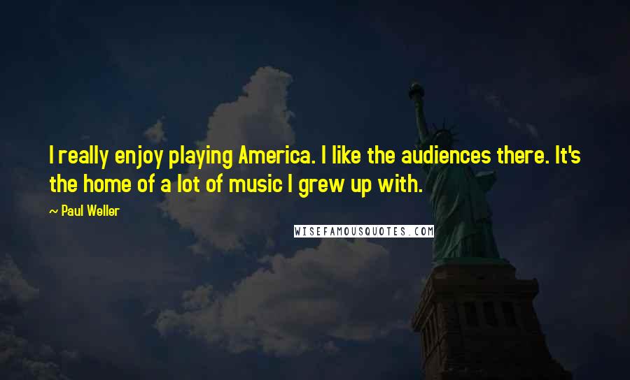 Paul Weller Quotes: I really enjoy playing America. I like the audiences there. It's the home of a lot of music I grew up with.