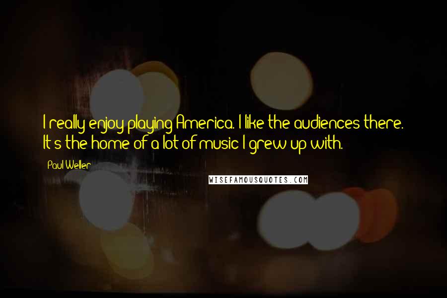 Paul Weller Quotes: I really enjoy playing America. I like the audiences there. It's the home of a lot of music I grew up with.