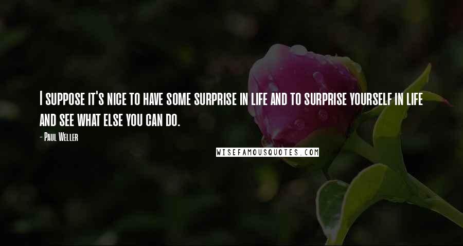 Paul Weller Quotes: I suppose it's nice to have some surprise in life and to surprise yourself in life and see what else you can do.