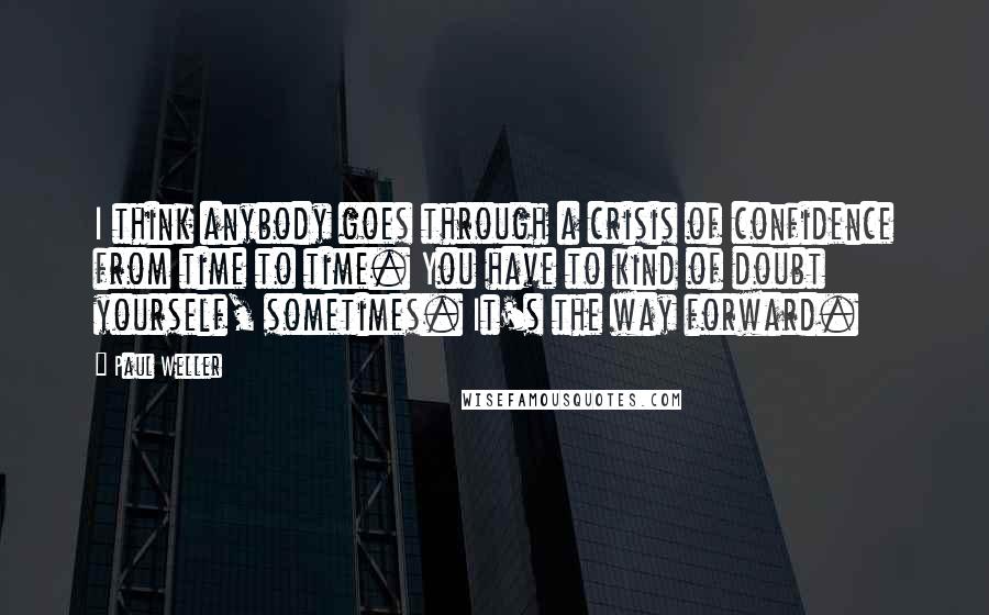 Paul Weller Quotes: I think anybody goes through a crisis of confidence from time to time. You have to kind of doubt yourself, sometimes. It's the way forward.