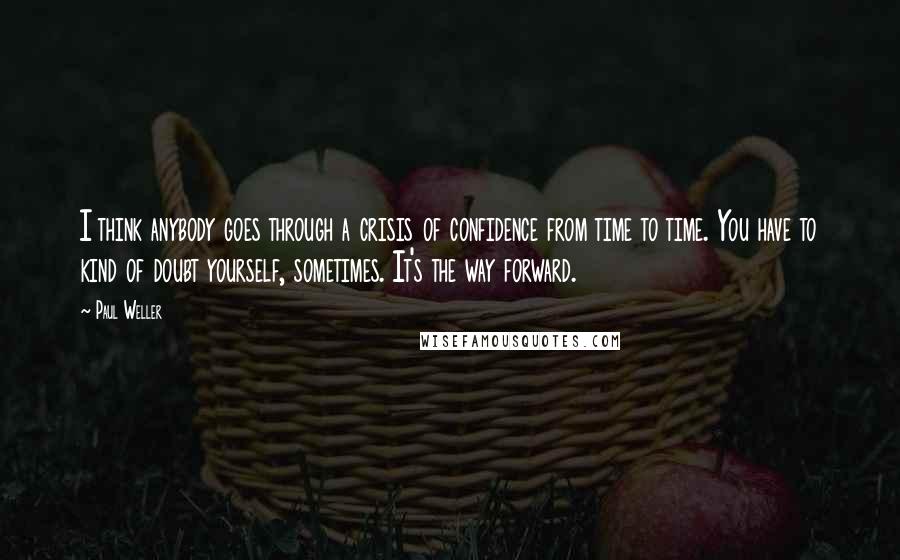 Paul Weller Quotes: I think anybody goes through a crisis of confidence from time to time. You have to kind of doubt yourself, sometimes. It's the way forward.