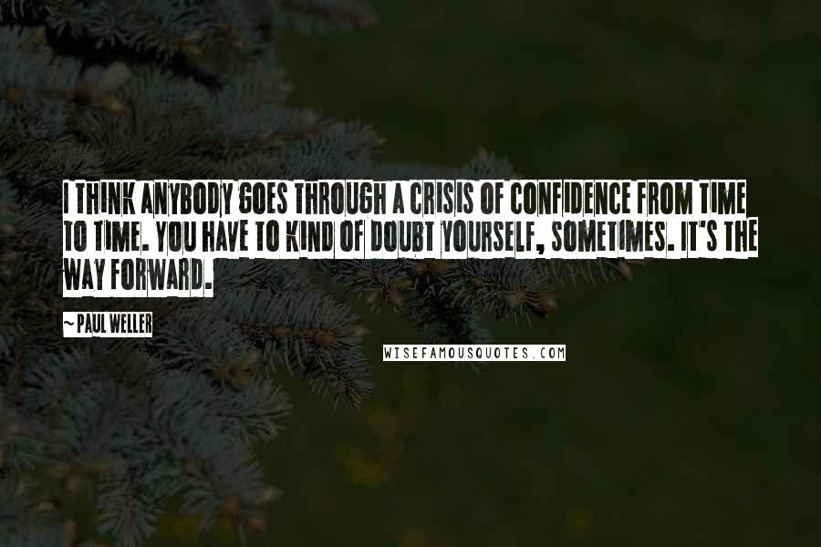 Paul Weller Quotes: I think anybody goes through a crisis of confidence from time to time. You have to kind of doubt yourself, sometimes. It's the way forward.