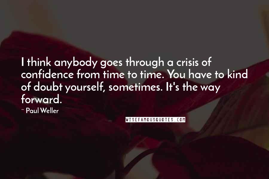 Paul Weller Quotes: I think anybody goes through a crisis of confidence from time to time. You have to kind of doubt yourself, sometimes. It's the way forward.