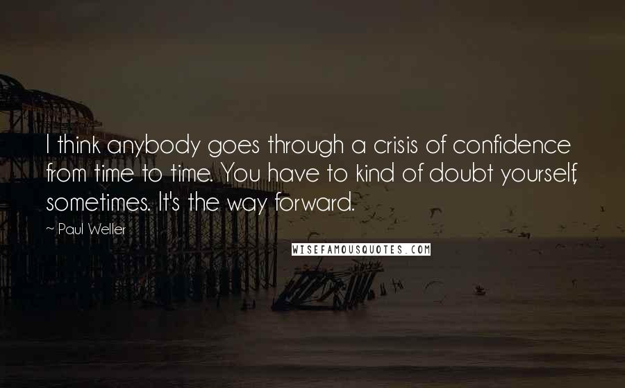 Paul Weller Quotes: I think anybody goes through a crisis of confidence from time to time. You have to kind of doubt yourself, sometimes. It's the way forward.