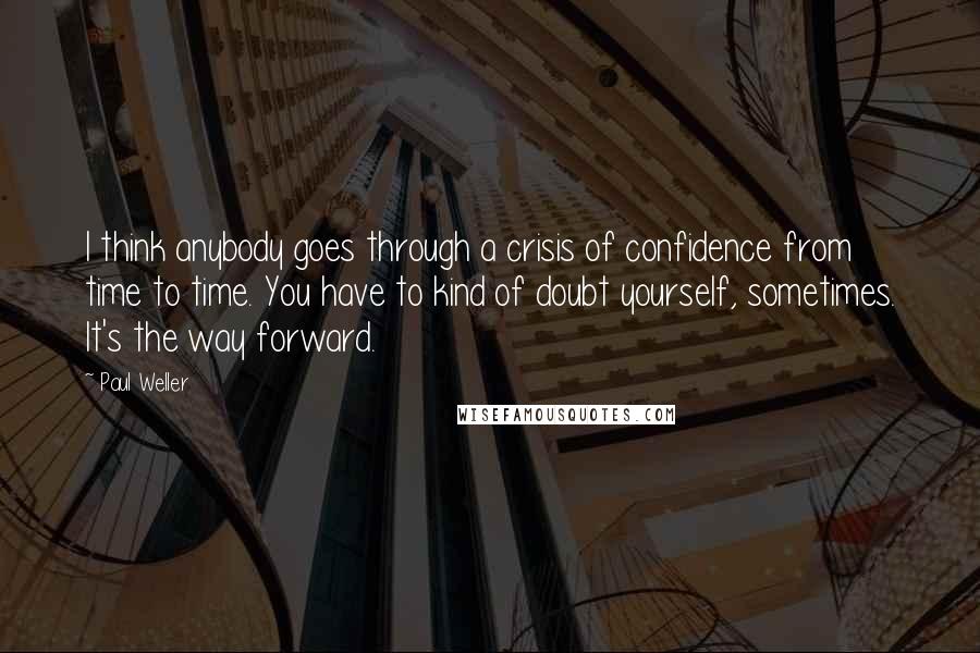 Paul Weller Quotes: I think anybody goes through a crisis of confidence from time to time. You have to kind of doubt yourself, sometimes. It's the way forward.