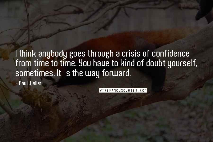 Paul Weller Quotes: I think anybody goes through a crisis of confidence from time to time. You have to kind of doubt yourself, sometimes. It's the way forward.