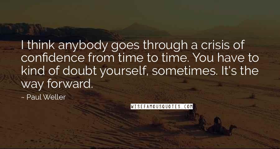 Paul Weller Quotes: I think anybody goes through a crisis of confidence from time to time. You have to kind of doubt yourself, sometimes. It's the way forward.