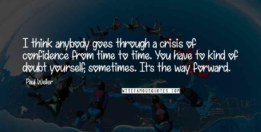 Paul Weller Quotes: I think anybody goes through a crisis of confidence from time to time. You have to kind of doubt yourself, sometimes. It's the way forward.