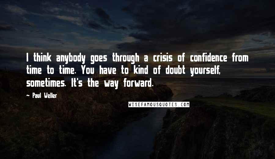 Paul Weller Quotes: I think anybody goes through a crisis of confidence from time to time. You have to kind of doubt yourself, sometimes. It's the way forward.