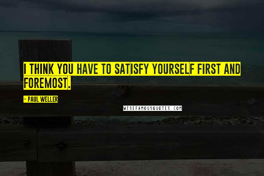 Paul Weller Quotes: I think you have to satisfy yourself first and foremost.