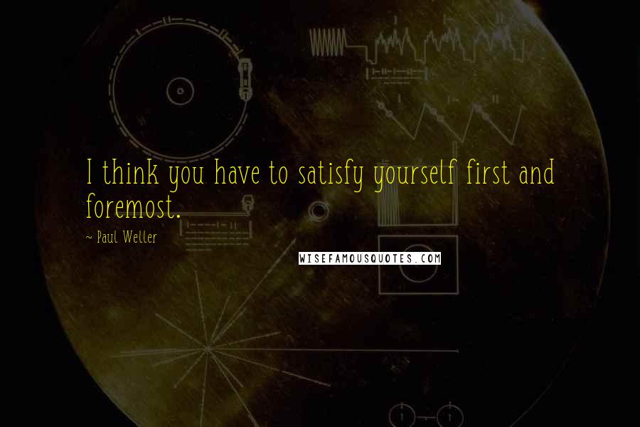 Paul Weller Quotes: I think you have to satisfy yourself first and foremost.