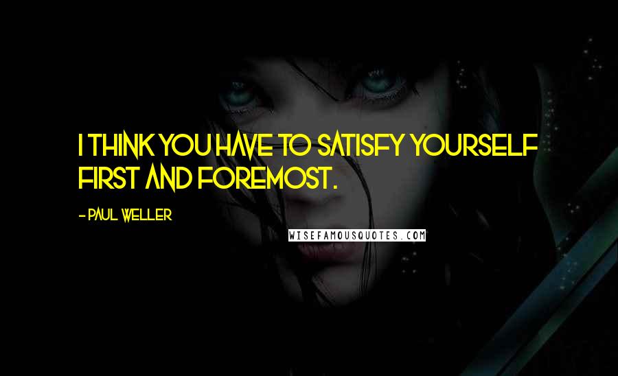 Paul Weller Quotes: I think you have to satisfy yourself first and foremost.