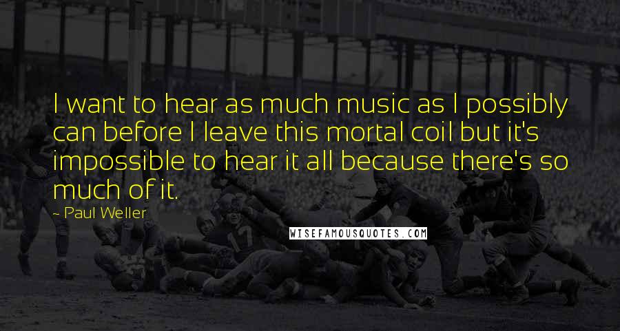 Paul Weller Quotes: I want to hear as much music as I possibly can before I leave this mortal coil but it's impossible to hear it all because there's so much of it.