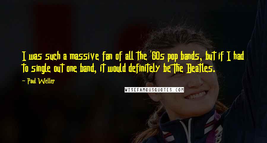 Paul Weller Quotes: I was such a massive fan of all the '60s pop bands, but if I had to single out one band, it would definitely be The Beatles.