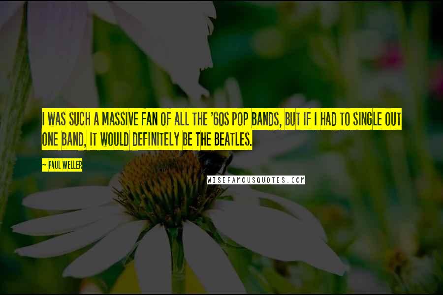 Paul Weller Quotes: I was such a massive fan of all the '60s pop bands, but if I had to single out one band, it would definitely be The Beatles.