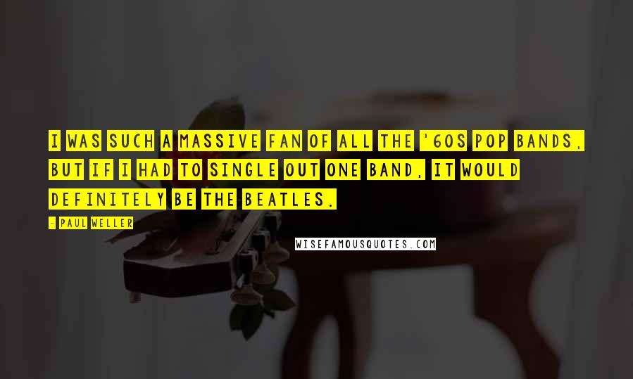 Paul Weller Quotes: I was such a massive fan of all the '60s pop bands, but if I had to single out one band, it would definitely be The Beatles.