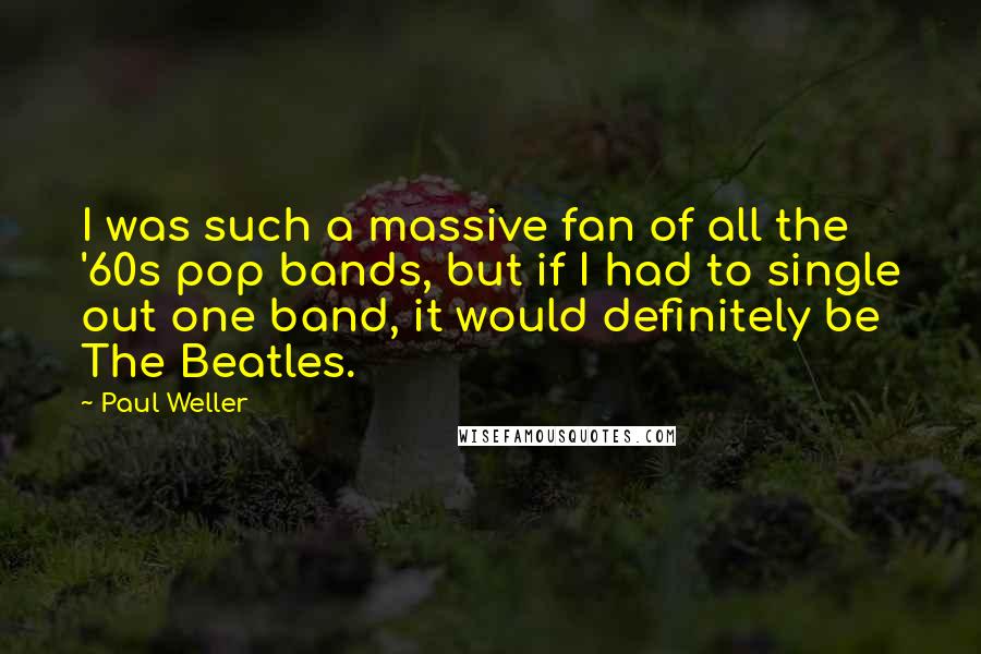 Paul Weller Quotes: I was such a massive fan of all the '60s pop bands, but if I had to single out one band, it would definitely be The Beatles.