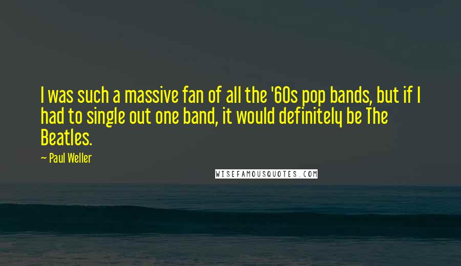 Paul Weller Quotes: I was such a massive fan of all the '60s pop bands, but if I had to single out one band, it would definitely be The Beatles.