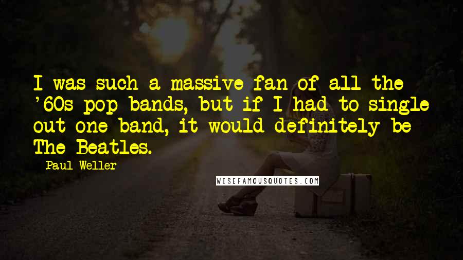 Paul Weller Quotes: I was such a massive fan of all the '60s pop bands, but if I had to single out one band, it would definitely be The Beatles.