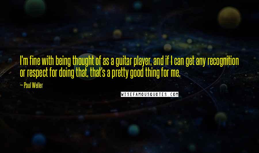 Paul Weller Quotes: I'm fine with being thought of as a guitar player, and if I can get any recognition or respect for doing that, that's a pretty good thing for me.