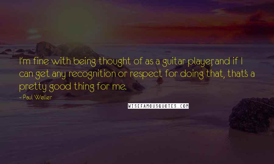 Paul Weller Quotes: I'm fine with being thought of as a guitar player, and if I can get any recognition or respect for doing that, that's a pretty good thing for me.