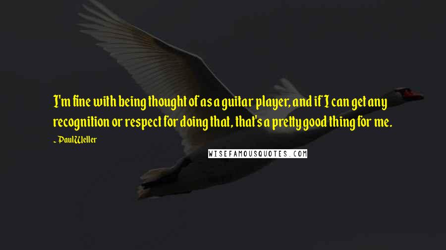 Paul Weller Quotes: I'm fine with being thought of as a guitar player, and if I can get any recognition or respect for doing that, that's a pretty good thing for me.