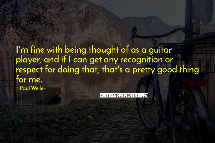 Paul Weller Quotes: I'm fine with being thought of as a guitar player, and if I can get any recognition or respect for doing that, that's a pretty good thing for me.