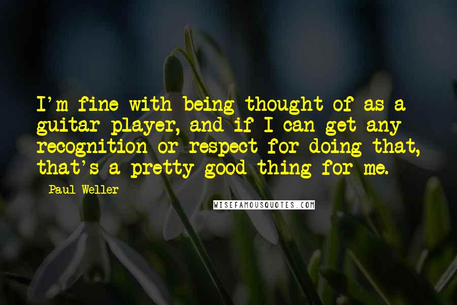 Paul Weller Quotes: I'm fine with being thought of as a guitar player, and if I can get any recognition or respect for doing that, that's a pretty good thing for me.