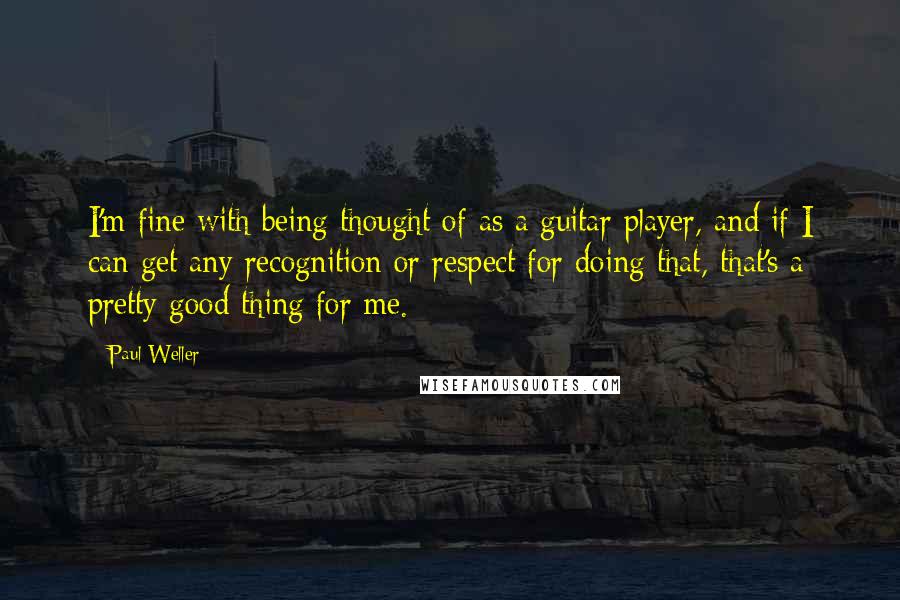 Paul Weller Quotes: I'm fine with being thought of as a guitar player, and if I can get any recognition or respect for doing that, that's a pretty good thing for me.