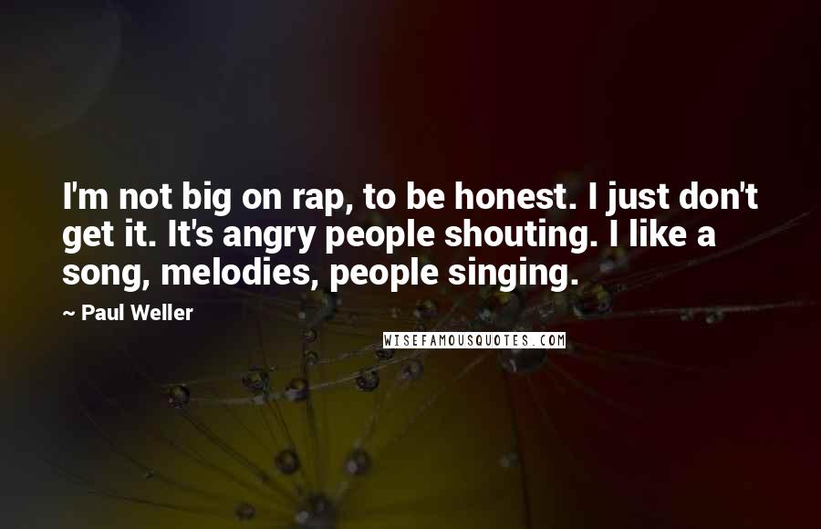 Paul Weller Quotes: I'm not big on rap, to be honest. I just don't get it. It's angry people shouting. I like a song, melodies, people singing.