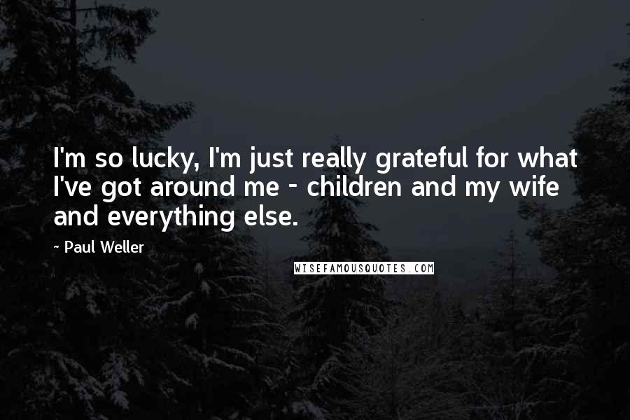 Paul Weller Quotes: I'm so lucky, I'm just really grateful for what I've got around me - children and my wife and everything else.