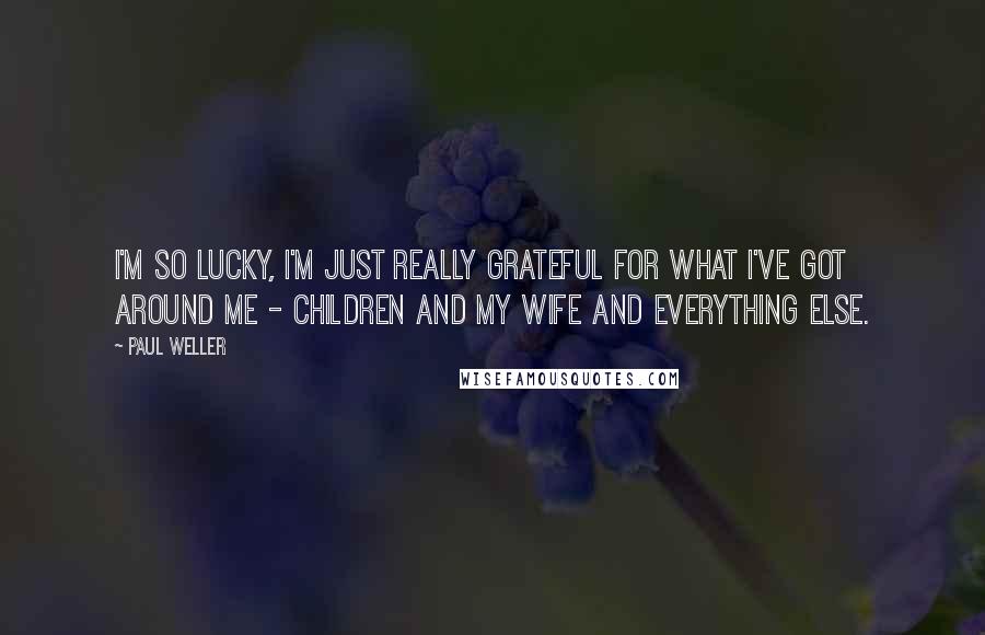 Paul Weller Quotes: I'm so lucky, I'm just really grateful for what I've got around me - children and my wife and everything else.