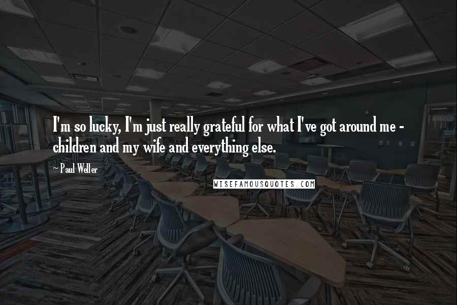 Paul Weller Quotes: I'm so lucky, I'm just really grateful for what I've got around me - children and my wife and everything else.