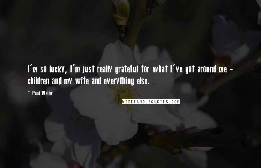 Paul Weller Quotes: I'm so lucky, I'm just really grateful for what I've got around me - children and my wife and everything else.