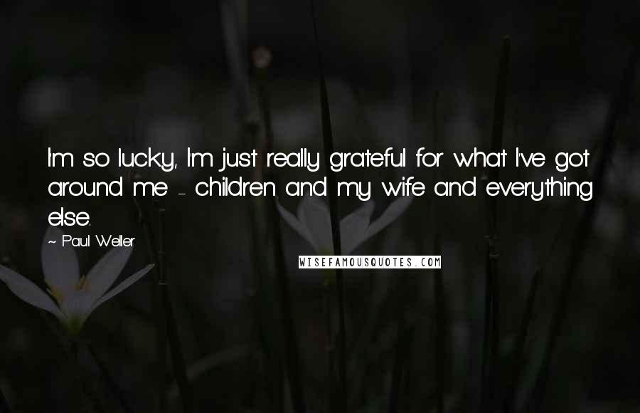 Paul Weller Quotes: I'm so lucky, I'm just really grateful for what I've got around me - children and my wife and everything else.