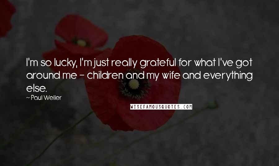 Paul Weller Quotes: I'm so lucky, I'm just really grateful for what I've got around me - children and my wife and everything else.