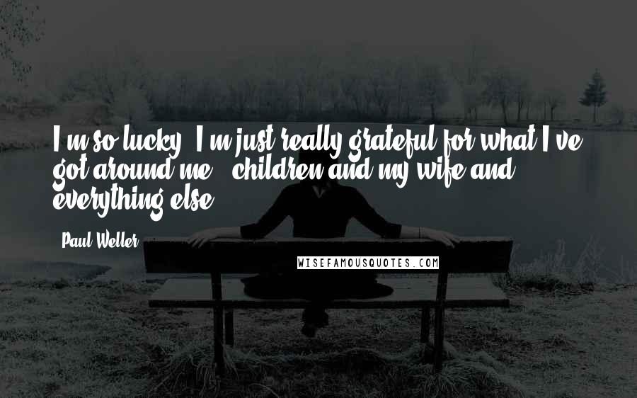 Paul Weller Quotes: I'm so lucky, I'm just really grateful for what I've got around me - children and my wife and everything else.