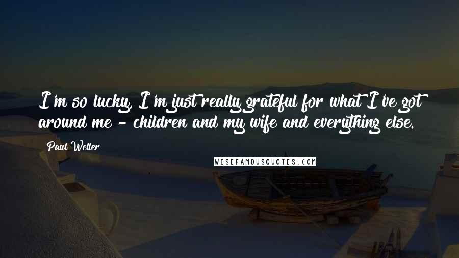 Paul Weller Quotes: I'm so lucky, I'm just really grateful for what I've got around me - children and my wife and everything else.