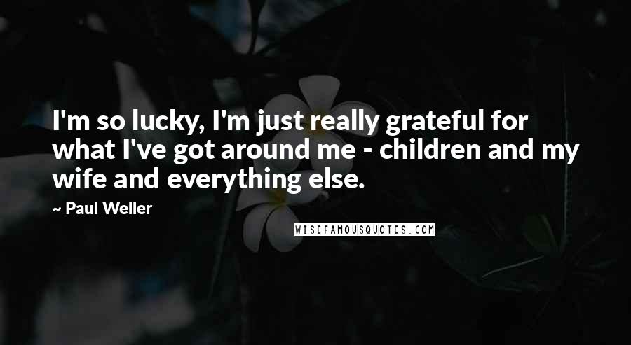 Paul Weller Quotes: I'm so lucky, I'm just really grateful for what I've got around me - children and my wife and everything else.