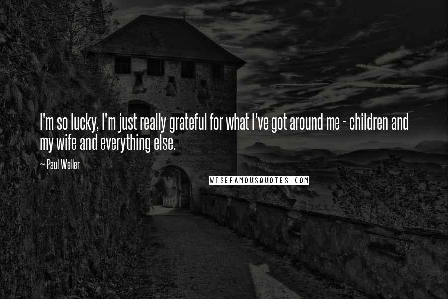 Paul Weller Quotes: I'm so lucky, I'm just really grateful for what I've got around me - children and my wife and everything else.