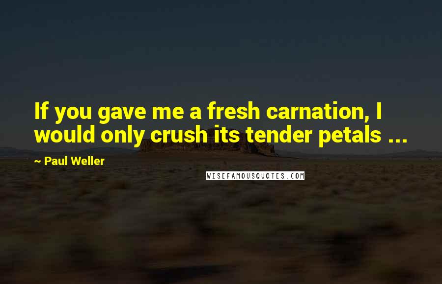 Paul Weller Quotes: If you gave me a fresh carnation, I would only crush its tender petals ...