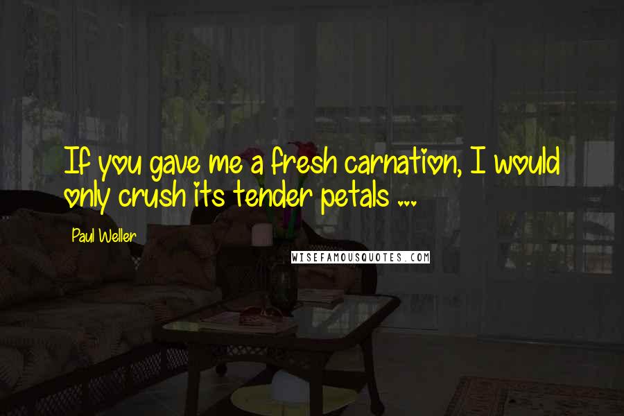 Paul Weller Quotes: If you gave me a fresh carnation, I would only crush its tender petals ...