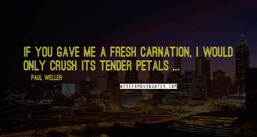 Paul Weller Quotes: If you gave me a fresh carnation, I would only crush its tender petals ...