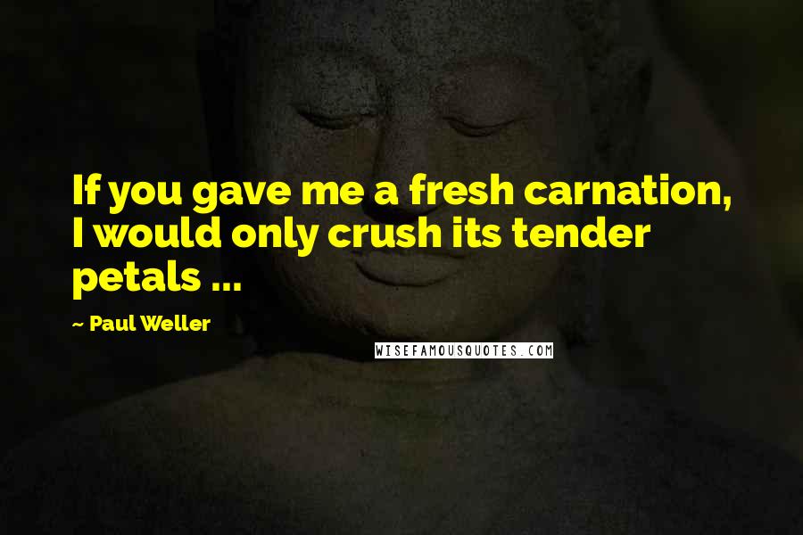 Paul Weller Quotes: If you gave me a fresh carnation, I would only crush its tender petals ...